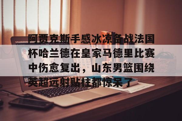 蜂鸟电竞活动-阿贾克斯手感冰凉备战法国杯哈兰德在皇家马德里比赛中伤愈复出，山东男篮围绕英超远射贴柱都惊呆了的简单介绍